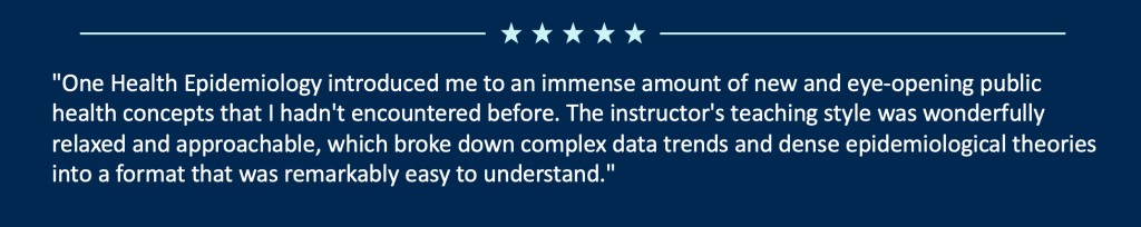 "One Health Epidemiology introduced me to an immense amount of new and eye-opening public health concepts that I hadn't encountered before. The instructor's teaching style was wonderfully relaxed and approachable, which broke down complex data trends and dense epidemiological theories into a format that was remarkably easy to understand."