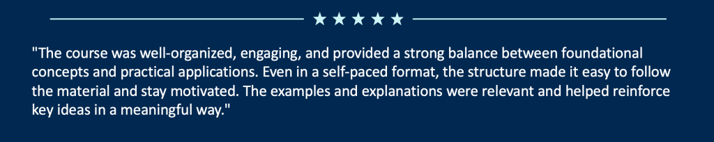 "The course was well‑organized, engaging, and provided a strong balance between foundational concepts and practical applications. Even in a self‑paced format, the structure made it easy to follow the material and stay motivated. The examples and explanations were relevant and helped reinforce key ideas in a meaningful way."
